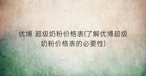 优博 超级奶粉价格表(了解优博超级奶粉价格表的必要性)